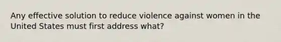 Any effective solution to reduce violence against women in the United States must first address what?