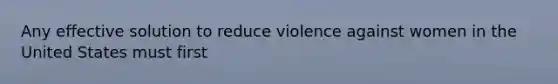 Any effective solution to reduce violence against women in the United States must first