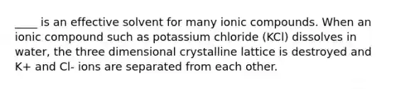 ____ is an effective solvent for many ionic compounds. When an ionic compound such as potassium chloride (KCl) dissolves in water, the three dimensional crystalline lattice is destroyed and K+ and Cl- ions are separated from each other.