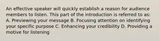 An effective speaker will quickly establish a reason for audience members to listen. This part of the introduction is referred to as: A. Previewing your message B. Focusing attention on identifying your specific purpose C. Enhancing your credibility D. Providing a motive for listening