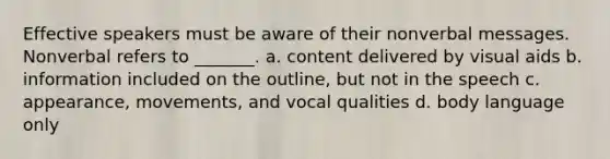 Effective speakers must be aware of their nonverbal messages. Nonverbal refers to _______. a. content delivered by visual aids b. information included on the outline, but not in the speech c. appearance, movements, and vocal qualities d. body language only