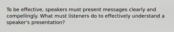 To be effective, speakers must present messages clearly and compellingly. What must listeners do to effectively understand a speaker's presentation?