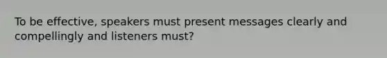 To be effective, speakers must present messages clearly and compellingly and listeners must?