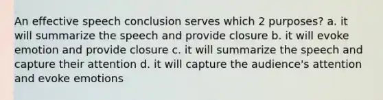 An effective speech conclusion serves which 2 purposes? a. it will summarize the speech and provide closure b. it will evoke emotion and provide closure c. it will summarize the speech and capture their attention d. it will capture the audience's attention and evoke emotions
