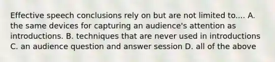 Effective speech conclusions rely on but are not limited to.... A. the same devices for capturing an audience's attention as introductions. B. techniques that are never used in introductions C. an audience question and answer session D. all of the above