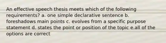 An effective speech thesis meets which of the following requirements? a. one simple declarative sentence b. foreshadows main points c. evolves from a specific purpose statement d. states the point or position of the topic e.all of the options are correct