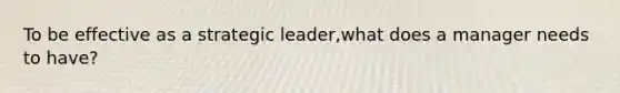 To be effective as a strategic leader,what does a manager needs to have?