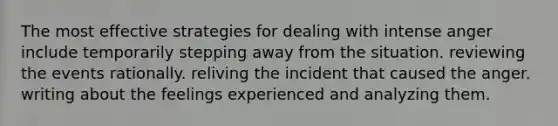 The most effective strategies for dealing with intense anger include temporarily stepping away from the situation. reviewing the events rationally. reliving the incident that caused the anger. writing about the feelings experienced and analyzing them.