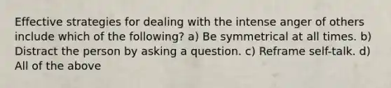 Effective strategies for dealing with the intense anger of others include which of the following? a) Be symmetrical at all times. b) Distract the person by asking a question. c) Reframe self-talk. d) All of the above