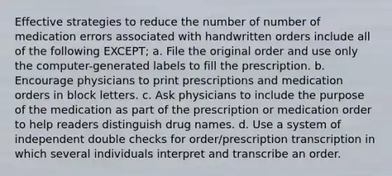 Effective strategies to reduce the number of number of medication errors associated with handwritten orders include all of the following EXCEPT; a. File the original order and use only the computer-generated labels to fill the prescription. b. Encourage physicians to print prescriptions and medication orders in block letters. c. Ask physicians to include the purpose of the medication as part of the prescription or medication order to help readers distinguish drug names. d. Use a system of independent double checks for order/prescription transcription in which several individuals interpret and transcribe an order.