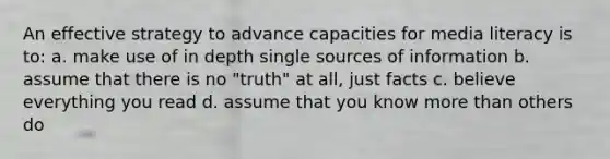 An effective strategy to advance capacities for media literacy is to: a. make use of in depth single sources of information b. assume that there is no "truth" at all, just facts c. believe everything you read d. assume that you know more than others do