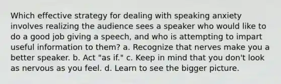 Which effective strategy for dealing with speaking anxiety involves realizing the audience sees a speaker who would like to do a good job giving a speech, and who is attempting to impart useful information to them? a. Recognize that nerves make you a better speaker. b. Act "as if." c. Keep in mind that you don't look as nervous as you feel. d. Learn to see the bigger picture.