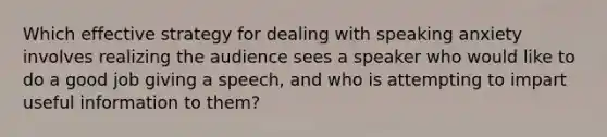 Which effective strategy for dealing with speaking anxiety involves realizing the audience sees a speaker who would like to do a good job giving a speech, and who is attempting to impart useful information to them?