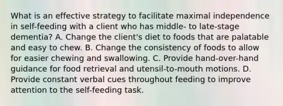 What is an effective strategy to facilitate maximal independence in self-feeding with a client who has middle- to late-stage dementia? A. Change the client's diet to foods that are palatable and easy to chew. B. Change the consistency of foods to allow for easier chewing and swallowing. C. Provide hand-over-hand guidance for food retrieval and utensil-to-mouth motions. D. Provide constant verbal cues throughout feeding to improve attention to the self-feeding task.