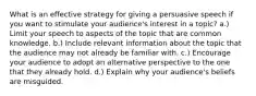 What is an effective strategy for giving a persuasive speech if you want to stimulate your audience's interest in a topic? a.) Limit your speech to aspects of the topic that are common knowledge. b.) Include relevant information about the topic that the audience may not already be familiar with. c.) Encourage your audience to adopt an alternative perspective to the one that they already hold. d.) Explain why your audience's beliefs are misguided.