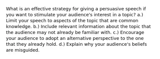 What is an effective strategy for giving a persuasive speech if you want to stimulate your audience's interest in a topic? a.) Limit your speech to aspects of the topic that are common knowledge. b.) Include relevant information about the topic that the audience may not already be familiar with. c.) Encourage your audience to adopt an alternative perspective to the one that they already hold. d.) Explain why your audience's beliefs are misguided.