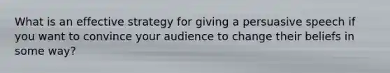 What is an effective strategy for giving a persuasive speech if you want to convince your audience to change their beliefs in some way?