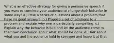 What is an effective strategy for giving a persuasive speech if you want to convince your audience to change their behavior in some way? a.) Pose a series of questions about a problem that have no good answers. b.) Propose a set of solutions to a problem and explain why one is particularly compelling. c.) Explain why the behavior is bad and let the audience come to their own conclusion about what should be done. d.) Talk about what you and the audience hold in common and leave it at that