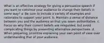 What is an effective strategy for giving a persuasive speech if you want to convince your audience to change their beliefs in some way? a. Be sure to include a variety of examples and rationales to support your point. b. Maintain a sense of distance between you and the audience so that you seem authoritative. c. Focus on why their current beliefs are misguided, but avoid complicating things by presenting alternative perspectives. d. When preparing, prioritize explaining your own point of view over understanding that of your audience.