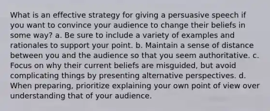 What is an effective strategy for giving a persuasive speech if you want to convince your audience to change their beliefs in some way? a. Be sure to include a variety of examples and rationales to support your point. b. Maintain a sense of distance between you and the audience so that you seem authoritative. c. Focus on why their current beliefs are misguided, but avoid complicating things by presenting alternative perspectives. d. When preparing, prioritize explaining your own point of view over understanding that of your audience.