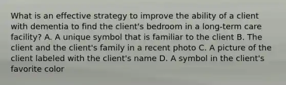 What is an effective strategy to improve the ability of a client with dementia to find the client's bedroom in a long-term care facility? A. A unique symbol that is familiar to the client B. The client and the client's family in a recent photo C. A picture of the client labeled with the client's name D. A symbol in the client's favorite color