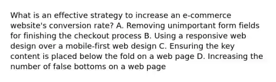 What is an effective strategy to increase an e-commerce website's conversion rate? A. Removing unimportant form fields for finishing the checkout process B. Using a responsive web design over a mobile-first web design C. Ensuring the key content is placed below the fold on a web page D. Increasing the number of false bottoms on a web page