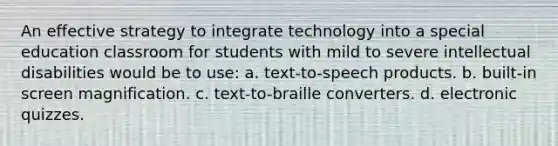 An effective strategy to integrate technology into a special education classroom for students with mild to severe intellectual disabilities would be to use: a. text-to-speech products. b. built-in screen magnification. c. text-to-braille converters. d. electronic quizzes.