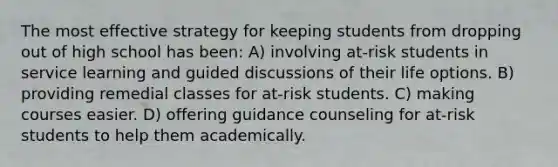 The most effective strategy for keeping students from dropping out of high school has been: A) involving at-risk students in service learning and guided discussions of their life options. B) providing remedial classes for at-risk students. C) making courses easier. D) offering guidance counseling for at-risk students to help them academically.