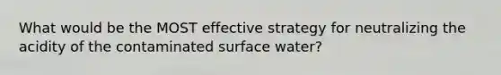 What would be the MOST effective strategy for neutralizing the acidity of the contaminated surface water?