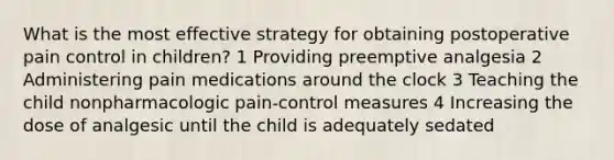 What is the most effective strategy for obtaining postoperative pain control in children? 1 Providing preemptive analgesia 2 Administering pain medications around the clock 3 Teaching the child nonpharmacologic pain-control measures 4 Increasing the dose of analgesic until the child is adequately sedated