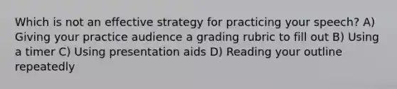 Which is not an effective strategy for practicing your speech? A) Giving your practice audience a grading rubric to fill out B) Using a timer C) Using presentation aids D) Reading your outline repeatedly