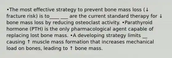 •The most effective strategy to prevent bone mass loss (↓ fracture risk) is to____ ___ are the current standard therapy for ↓ bone mass loss by reducing osteoclast activity. •Parathyroid hormone (PTH) is the only pharmacological agent capable of replacing lost bone mass. •A developing strategy limits __ causing ↑ muscle mass formation that increases mechanical load on bones, leading to ↑ bone mass.