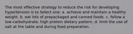 The most effective strategy to reduce the risk for developing hypertension is to Select one: a. achieve and maintain a healthy weight. b. eat lots of prepackaged and canned foods. c. follow a low-carbohydrate, high protein dietary pattern. d. limit the use of salt at the table and during food preparation.