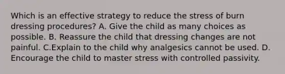 Which is an effective strategy to reduce the stress of burn dressing procedures? A. Give the child as many choices as possible. B. Reassure the child that dressing changes are not painful. C.Explain to the child why analgesics cannot be used. D. Encourage the child to master stress with controlled passivity.