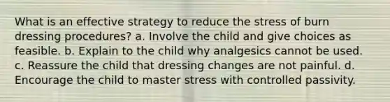 What is an effective strategy to reduce the stress of burn dressing procedures? a. Involve the child and give choices as feasible. b. Explain to the child why analgesics cannot be used. c. Reassure the child that dressing changes are not painful. d. Encourage the child to master stress with controlled passivity.