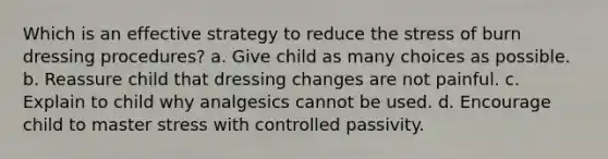 Which is an effective strategy to reduce the stress of burn dressing procedures? a. Give child as many choices as possible. b. Reassure child that dressing changes are not painful. c. Explain to child why analgesics cannot be used. d. Encourage child to master stress with controlled passivity.