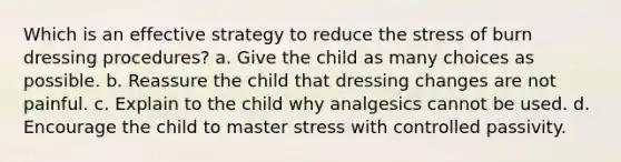 Which is an effective strategy to reduce the stress of burn dressing procedures? a. Give the child as many choices as possible. b. Reassure the child that dressing changes are not painful. c. Explain to the child why analgesics cannot be used. d. Encourage the child to master stress with controlled passivity.