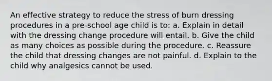 An effective strategy to reduce the stress of burn dressing procedures in a pre-school age child is to: a. Explain in detail with the dressing change procedure will entail. b. Give the child as many choices as possible during the procedure. c. Reassure the child that dressing changes are not painful. d. Explain to the child why analgesics cannot be used.