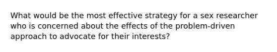 What would be the most effective strategy for a sex researcher who is concerned about the effects of the problem-driven approach to advocate for their interests?