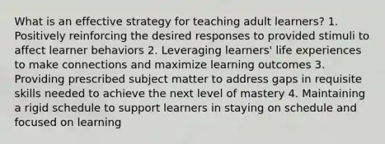 What is an effective strategy for teaching adult learners? 1. Positively reinforcing the desired responses to provided stimuli to affect learner behaviors 2. Leveraging learners' life experiences to make connections and maximize learning outcomes 3. Providing prescribed subject matter to address gaps in requisite skills needed to achieve the next level of mastery 4. Maintaining a rigid schedule to support learners in staying on schedule and focused on learning