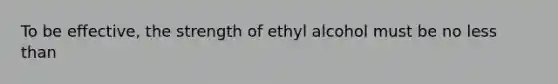 To be effective, the strength of ethyl alcohol must be no less than