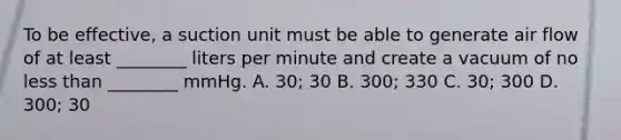 To be​ effective, a suction unit must be able to generate air flow of at least​ ________ liters per minute and create a vacuum of no less than​ ________ mmHg. A. 30; 30 B. 300; 330 C. ​30; 300 D. 300; 30