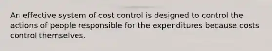 An effective system of cost control is designed to control the actions of people responsible for the expenditures because costs control themselves.