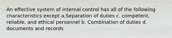 An effective system of internal control has all of the following characteristics except a.Separation of duties c. competent, reliable, and ethical personnel b. Combination of duties d. documents and records