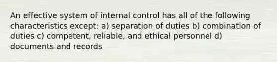 An effective system of internal control has all of the following characteristics except: a) separation of duties b) combination of duties c) competent, reliable, and ethical personnel d) documents and records