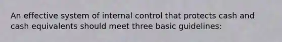 An effective system of internal control that protects cash and cash equivalents should meet three basic guidelines: