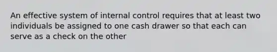 An effective system of internal control requires that at least two individuals be assigned to one cash drawer so that each can serve as a check on the other