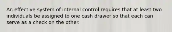 An effective system of <a href='https://www.questionai.com/knowledge/kjj42owoAP-internal-control' class='anchor-knowledge'>internal control</a> requires that at least two individuals be assigned to one cash drawer so that each can serve as a check on the other.