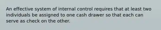 An effective system of internal control requires that at least two individuals be assigned to one cash drawer so that each can serve as check on the other.