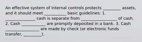 An effective system of internal controls protects _________ assets, and it should meet ___________ basic guidelines: 1. _______________ cash is separate from __________________ of cash. 2. Cash ____________ are promptly deposited in a bank. 3. Cash _________________ are made by check (or electronic funds transfer, _________).